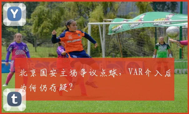 北京国安主场争议点球,VAR介入后为何仍存疑?