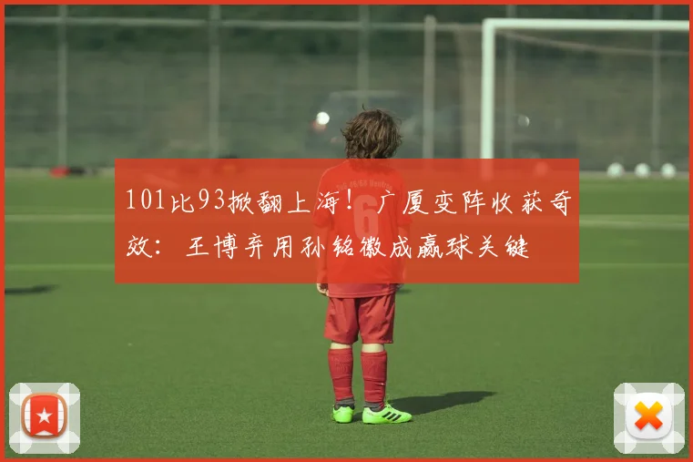 101比93掀翻上海！广厦变阵收获奇效：王博弃用孙铭徽成赢球关键