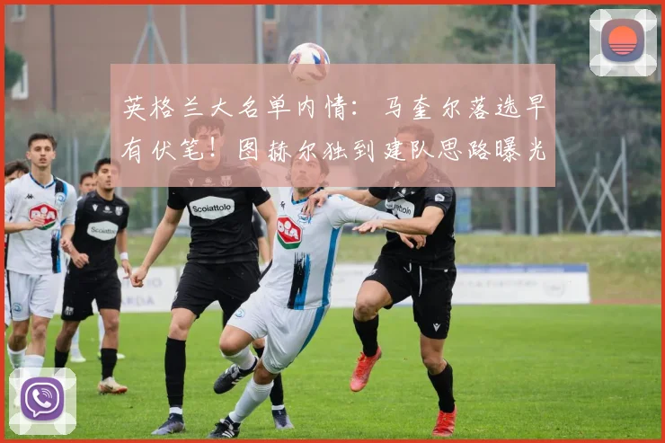英格兰大名单内情：马奎尔落选早有伏笔！图赫尔独到建队思路曝光