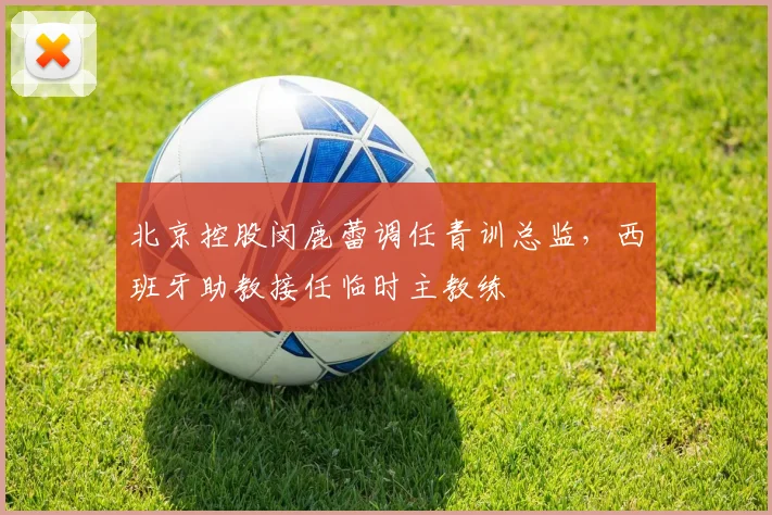 北京控股闵鹿蕾调任青训总监,西班牙助教接任临时主教练