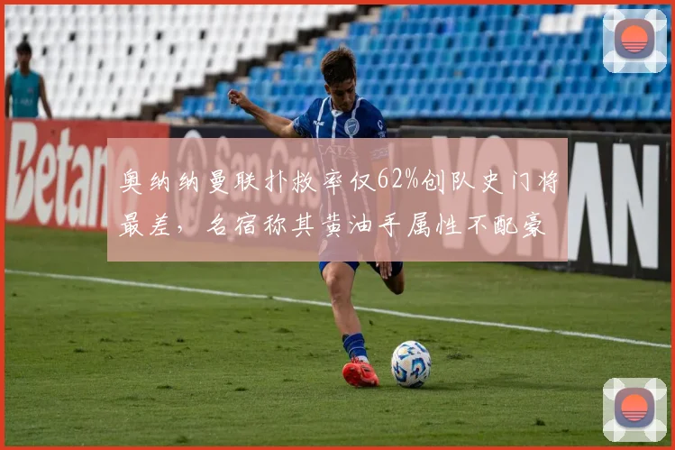 奥纳纳曼联扑救率仅62%创队史门将最差,名宿称其黄油手属性不配豪门