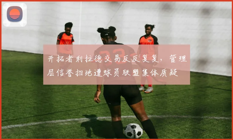 开拓者利拉德交易反反复复,管理层信誉扫地遭球员联盟集体质疑