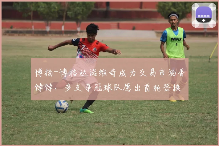 博扬-博格达诺维奇成为交易市场香饽饽,多支争冠球队愿出首轮签换取射手