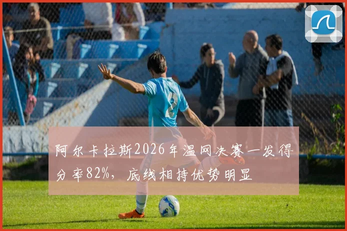 阿尔卡拉斯2026年温网决赛一发得分率82%,底线相持优势明显