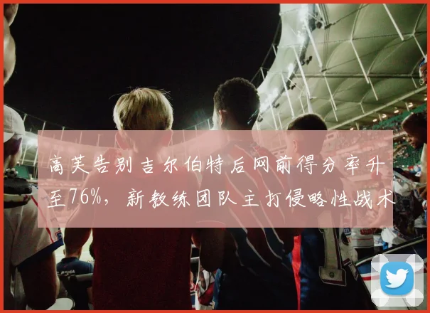 高芙告别吉尔伯特后网前得分率升至76%,新教练团队主打侵略性战术收效显著
